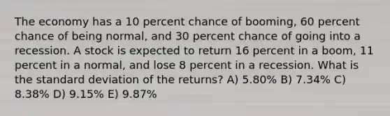 The economy has a 10 percent chance of booming, 60 percent chance of being normal, and 30 percent chance of going into a recession. A stock is expected to return 16 percent in a boom, 11 percent in a normal, and lose 8 percent in a recession. What is the standard deviation of the returns? A) 5.80% B) 7.34% C) 8.38% D) 9.15% E) 9.87%