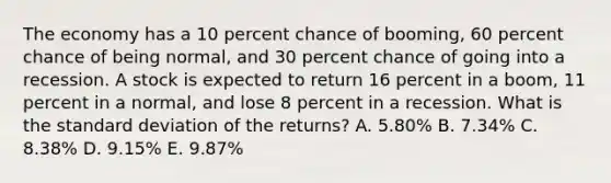 The economy has a 10 percent chance of booming, 60 percent chance of being normal, and 30 percent chance of going into a recession. A stock is expected to return 16 percent in a boom, 11 percent in a normal, and lose 8 percent in a recession. What is the <a href='https://www.questionai.com/knowledge/kqGUr1Cldy-standard-deviation' class='anchor-knowledge'>standard deviation</a> of the returns? A. 5.80% B. 7.34% C. 8.38% D. 9.15% E. 9.87%