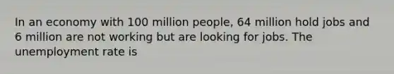 In an economy with 100 million people, 64 million hold jobs and 6 million are not working but are looking for jobs. The unemployment rate is