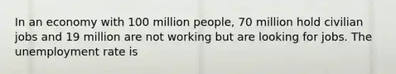 In an economy with 100 million people, 70 million hold civilian jobs and 19 million are not working but are looking for jobs. The unemployment rate is