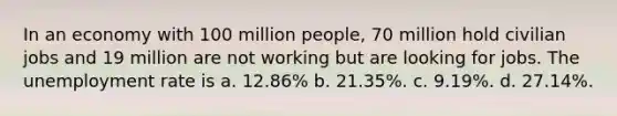 In an economy with 100 million people, 70 million hold civilian jobs and 19 million are not working but are looking for jobs. The unemployment rate is a. 12.86% b. 21.35%. c. 9.19%. d. 27.14%.