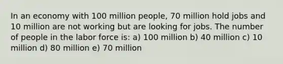 In an economy with 100 million people, 70 million hold jobs and 10 million are not working but are looking for jobs. The number of people in the labor force is: a) 100 million b) 40 million c) 10 million d) 80 million e) 70 million