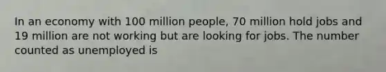 In an economy with 100 million people, 70 million hold jobs and 19 million are not working but are looking for jobs. The number counted as unemployed is