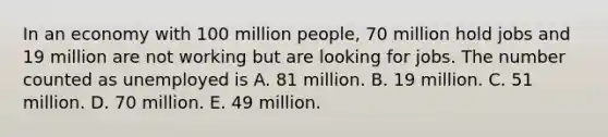 In an economy with 100 million people, 70 million hold jobs and 19 million are not working but are looking for jobs. The number counted as unemployed is A. 81 million. B. 19 million. C. 51 million. D. 70 million. E. 49 million.