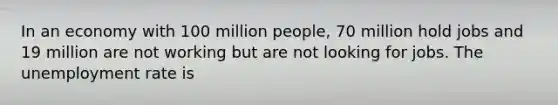 In an economy with 100 million people, 70 million hold jobs and 19 million are not working but are not looking for jobs. The unemployment rate is