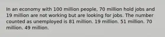 In an economy with 100 million people, 70 million hold jobs and 19 million are not working but are looking for jobs. The number counted as unemployed is 81 million. 19 million. 51 million. 70 million. 49 million.