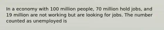 In a economy with 100 million people, 70 million hold jobs, and 19 million are not working but are looking for jobs. The number counted as unemployed is