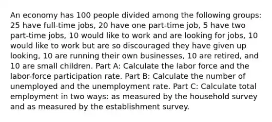 An economy has 100 people divided among the following groups: 25 have full-time jobs, 20 have one part-time job, 5 have two part-time jobs, 10 would like to work and are looking for jobs, 10 would like to work but are so discouraged they have given up looking, 10 are running their own businesses, 10 are retired, and 10 are small children. Part A: Calculate the labor force and the labor-force participation rate. Part B: Calculate the number of unemployed and the unemployment rate. Part C: Calculate total employment in two ways: as measured by the household survey and as measured by the establishment survey.