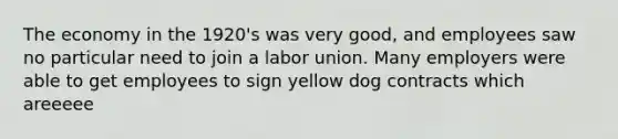 The economy in the 1920's was very good, and employees saw no particular need to join a labor union. Many employers were able to get employees to sign yellow dog contracts which areeeee