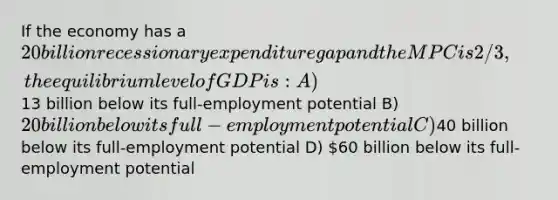 If the economy has a 20 billion recessionary expenditure gap and the MPC is 2/3, the equilibrium level of GDP is: A)13 billion below its full-employment potential B) 20 billion below its full-employment potential C)40 billion below its full-employment potential D) 60 billion below its full-employment potential