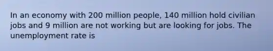 In an economy with 200 million people, 140 million hold civilian jobs and 9 million are not working but are looking for jobs. The unemployment rate is