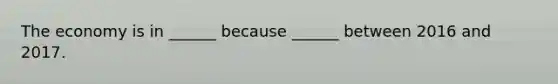 The economy is in​ ______ because​ ______ between 2016 and 2017.