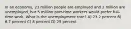 In an economy, 23 million people are employed and 2 million are unemployed, but 5 million part-time workers would prefer full-time work. What is the unemployment rate? A) 23.2 percent B) 6.7 percent C) 8 percent D) 25 percent