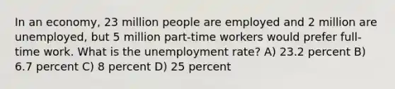 In an economy, 23 million people are employed and 2 million are unemployed, but 5 million part-time workers would prefer full-time work. What is the unemployment rate? A) 23.2 percent B) 6.7 percent C) 8 percent D) 25 percent