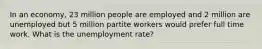 In an economy, 23 million people are employed and 2 million are unemployed but 5 million partite workers would prefer full time work. What is the unemployment rate?