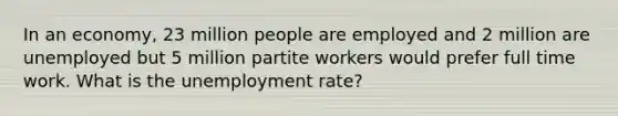 In an economy, 23 million people are employed and 2 million are unemployed but 5 million partite workers would prefer full time work. What is the unemployment rate?