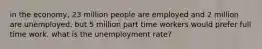 in the economy, 23 million people are employed and 2 million are unemployed. but 5 million part time workers would prefer full time work. what is the unemployment rate?