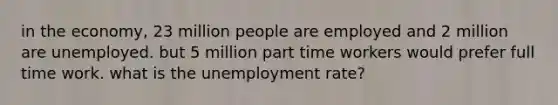 in the economy, 23 million people are employed and 2 million are unemployed. but 5 million part time workers would prefer full time work. what is the unemployment rate?