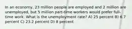 In an economy, 23 million people are employed and 2 million are unemployed, but 5 million part-time workers would prefer full-time work. What is the unemployment rate? A) 25 percent B) 6.7 percent C) 23.2 percent D) 8 percent