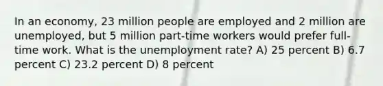 In an economy, 23 million people are employed and 2 million are unemployed, but 5 million part-time workers would prefer full-time work. What is the unemployment rate? A) 25 percent B) 6.7 percent C) 23.2 percent D) 8 percent