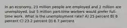 In an economy, 23 million people are employed and 2 million are unemployed, but 5 million part-time workers would prefer full- time work. What is the unemployment rate? A) 25 percent B) 8 percent C) 23.2 percent D) 6.7 percent