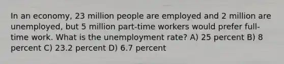 In an economy, 23 million people are employed and 2 million are unemployed, but 5 million part-time workers would prefer full- time work. What is the unemployment rate? A) 25 percent B) 8 percent C) 23.2 percent D) 6.7 percent