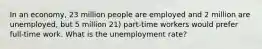 In an economy, 23 million people are employed and 2 million are unemployed, but 5 million 21) part-time workers would prefer full-time work. What is the unemployment rate?