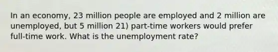 In an economy, 23 million people are employed and 2 million are unemployed, but 5 million 21) part-time workers would prefer full-time work. What is the unemployment rate?