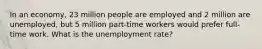 In an economy, 23 million people are employed and 2 million are unemployed, but 5 million part-time workers would prefer full-time work. What is the unemployment rate?