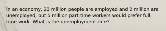 In an economy, 23 million people are employed and 2 million are unemployed, but 5 million part-time workers would prefer full-time work. What is the unemployment rate?