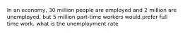 In an economy, 30 million people are employed and 2 million are unemployed, but 5 million part-time workers would prefer full time work. what is the unemployment rate