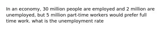 In an economy, 30 million people are employed and 2 million are unemployed, but 5 million part-time workers would prefer full time work. what is the unemployment rate