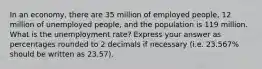 In an economy, there are 35 million of employed people, 12 million of unemployed people, and the population is 119 million. What is the unemployment rate? Express your answer as percentages rounded to 2 decimals if necessary (i.e. 23.567% should be written as 23.57).