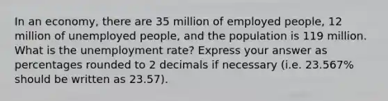 In an economy, there are 35 million of employed people, 12 million of unemployed people, and the population is 119 million. What is the unemployment rate? Express your answer as percentages rounded to 2 decimals if necessary (i.e. 23.567% should be written as 23.57).