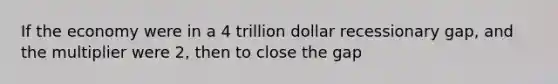 If the economy were in a 4 trillion dollar recessionary gap, and the multiplier were 2, then to close the gap