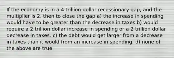 If the economy is in a 4 trillion dollar recessionary gap, and the multiplier is 2, then to close the gap a) the increase in spending would have to be greater than the decrease in taxes b) would require a 2 trillion dollar increase in spending or a 2 trillion dollar decrease in taxes. c) the debt would get larger from a decrease in taxes than it would from an increase in spending. d) none of the above are true.