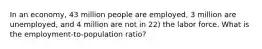 In an economy, 43 million people are employed, 3 million are unemployed, and 4 million are not in 22) the labor force. What is the employment-to-population ratio?