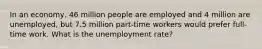 In an economy, 46 million people are employed and 4 million are unemployed, but 7.5 million part-time workers would prefer full-time work. What is the unemployment rate?