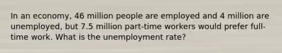 In an economy, 46 million people are employed and 4 million are unemployed, but 7.5 million part-time workers would prefer full-time work. What is the unemployment rate?