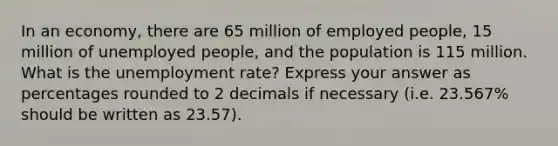 In an economy, there are 65 million of employed people, 15 million of unemployed people, and the population is 115 million. What is the unemployment rate? Express your answer as percentages rounded to 2 decimals if necessary (i.e. 23.567% should be written as 23.57).