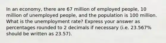 In an economy, there are 67 million of employed people, 10 million of unemployed people, and the population is 100 million. What is the unemployment rate? Express your answer as percentages rounded to 2 decimals if necessary (i.e. 23.567% should be written as 23.57).