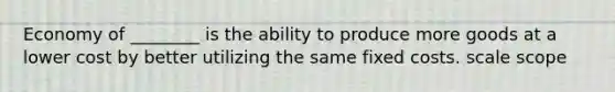 Economy of ________ is the ability to produce more goods at a lower cost by better utilizing the same fixed costs. scale scope