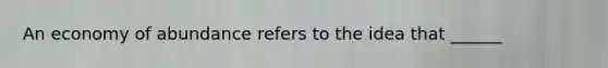 An economy of abundance refers to the idea that ______
