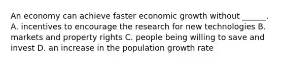 An economy can achieve faster economic growth without ​______. A. incentives to encourage the research for new technologies B. markets and property rights C. people being willing to save and invest D. an increase in the population growth rate