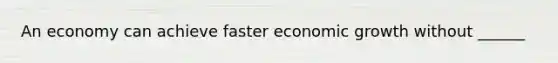 An economy can achieve faster economic growth without ​______