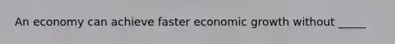 An economy can achieve faster economic growth without _____