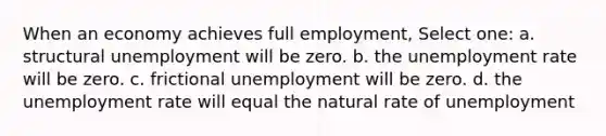 When an economy achieves full employment, Select one: a. structural unemployment will be zero. b. the unemployment rate will be zero. c. frictional unemployment will be zero. d. the unemployment rate will equal the natural rate of unemployment