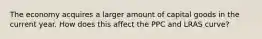 The economy acquires a larger amount of capital goods in the current​ year. How does this affect the PPC and LRAS curve?