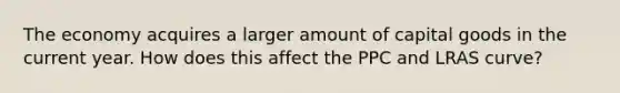 The economy acquires a larger amount of capital goods in the current​ year. How does this affect the PPC and LRAS curve?