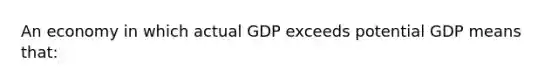 An economy in which actual GDP exceeds potential GDP means that: